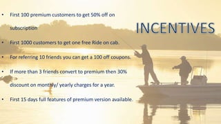• First 100 premium customers to get 50% off on
subscription
• First 1000 customers to get one free Ride on cab.
• For referring 10 friends you can get a 100 off coupons.
• If more than 3 friends convert to premium then 30%
discount on monthly/ yearly charges for a year.
• First 15 days full features of premium version available.
 
