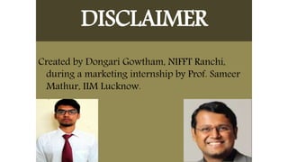 DISCLAIMER
Created by Dongari Gowtham, NIFFT Ranchi,
during a marketing internship by Prof. Sameer
Mathur, IIM Lucknow.
 