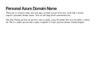 Personal Azure DomainName
When you’ve created a Azure free web-apps, of which you get 10 for free, you'll find is doesn't
support a personnel domain names. Your url will hang below azurewebsites.net.
This blog Picking up from my previous entry on Build a blog I'll explain how you can enable a custom
url. This is a simple process and a couple of updates to Azure and your Internet domain Register.
 