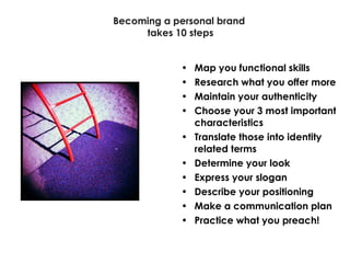 Becoming a personal brand takes 10 steps Map you functional skills Research what you offer more Maintain your authenticity Choose your 3 most important characteristics Translate those into identity related terms Determine your look Express your slogan Describe your positioning Make a communication plan Practice what you preach! 