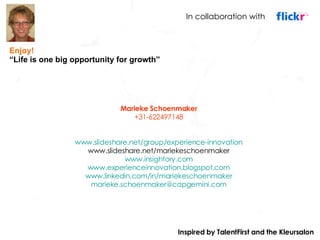 Marieke Schoenmaker +31-622497148 www.slideshare.net/group/experience-innovation www.slideshare.net/mariekeschoenmaker www.insightory.com www.experienceinnovation.blogspot.com www.linkedin.com/in/mariekeschoenmaker [email_address] Enjoy! “ Life is one big opportunity for growth” In collaboration with Inspired by TalentFirst and the Kleursalon 