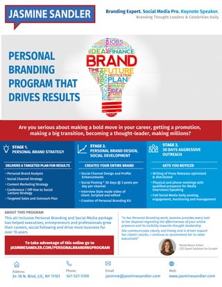 Branding Expert. Social Media Pro. Keynote Speaker.
Branding Thought Leaders & Celebrities Daily
Are you serious about making a bold move in your career, getting a promotion,
making a big transition, becoming a thought-leader, making millions?
STAGE 1.
PERSONAL BRAND STRATEGY
ABOUT THIS PROGRAM
Rachel Braun Scherl,
CEO Spark Solutions for Growth
Phone
347-527-5100
Email
jasmine@jasminesandler.com
Web
www.jasminesandler.com
This all-inclusive Personal Branding and Social Media package
has helped executives, entrepreneurs and professionals grow
their careers, social following and drive more business for
over 10 years.
DELIVERS A TARGETED PLAN FOR RESULTS
STAGE 2.
PERSONAL BRAND DESIGN,
SOCIAL DEVELOPMENT
CREATES YOUR ENTIRE BRAND GETS YOU NOTICED
• Personal Brand Analysis
• Social Channel Strategy
• Content Marketing Strategy
• Conference / Off-line to Social
Lecture Strategy
• Targeted Sales and Outreach Plan
• Social Channel Design and Proﬁle
Enhancements
• Social Posting * 30 days @ 3 posts per
day per channel
• Interview Style made video of
client. Scripted and edited
• Creation of Personal Branding Kit
• Writing of Press Releases optimized
& distributed
• Physical and phone meetings with
qualiﬁed prospects for Media
Interviews/Speaking
• Full Social Media Daily posting,
engagement, monitoring and management
STAGE 3.
30 DAYS AGGRESSIVE
OUTREACH
Address
34-18 N. Blvd, LIC, NY 11101
“In her Personal Branding work, Jasmine provides every tool
at her disposal regarding the effectiveness of your online
presence and its visibility towards thought-leadership.
She communicates clearly and timely and is driven toward
her clients' results. I continue to recommend her to other
executives!”
To take advantage of this online go to
JASMINESANDLER.COM/PERSONALBRANDINGPROGRAM
JASMINE SANDLER
PERSONAL
BRANDING
PROGRAM THAT
DRIVES RESULTS
 