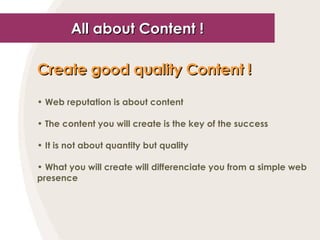 All about Content ! Create good quality Content !   Web reputation is about content The content you will create is the key of the success It is not about quantity but quality What you will create will differenciate you from a simple web presence 