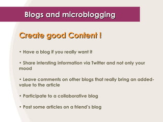Blogs and microblogging Create good Content !   Have a blog if you really want it Share intersting information via Twitter and not only your mood Leave comments on other blogs that really bring an added-value to the article Participate to a collaborative blog Post some articles on a friend’s blog 
