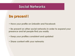 Social Networks Be present !   Have your profile on LinkedIn and Facebook Be present on other social networks in order to expand your presence and let people find you easily Keep your profiles consistent and updated Share content with your networks 
