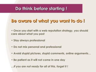 Do think before starting ! Be aware of what you want to do !   Once you start with a web reputation strategy, you should care about what you post Stay always professional Do not mix personal and professional Avoid stupid pictures, stupid comments, online arguments… Be patient as it will not come in one day … if you are not ready for all of this, forget it ! 