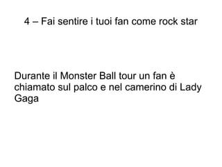 4 – Fai sentire i tuoi fan come rock star




Durante il Monster Ball tour un fan è
chiamato sul palco e nel camerino di Lady
Gaga
 