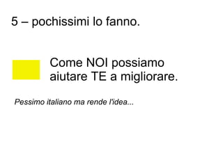 5 – pochissimi lo fanno.


          Come NOI possiamo
          aiutare TE a migliorare.
Pessimo italiano ma rende l'idea...
 