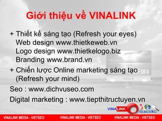 Giới thiệu về VINALINK
+ Thiết kế sáng tạo (Refresh your eyes)
  Web design www.thietkeweb.vn
  Logo design www.thietkelogo.biz
  Branding www.brand.vn
+ Chiến lược Online marketing sáng tạo
  (Refresh your mind)
Seo : www.dichvuseo.com
Digital marketing : www.tiepthitructuyen.vn
 