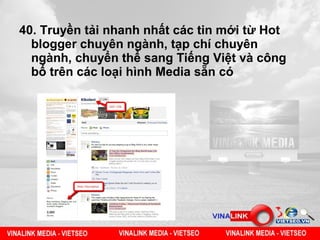 40. Truyền tải nhanh nhất các tin mới từ Hot
  blogger chuyên ngành, tạp chí chuyên
  ngành, chuyển thể sang Tiếng Việt và công
  bố trên các loại hình Media sẵn có
 