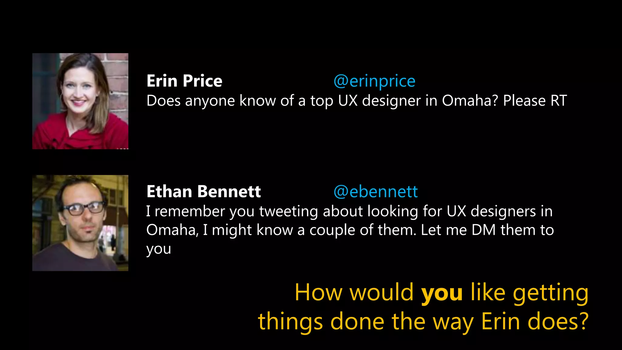 Erin Price @erinprice
Does anyone know of a top UX designer in Omaha? Please RT
Ethan Bennett @ebennett
I remember you tweeting about looking for UX designers in
Omaha, I might know a couple of them. Let me DM them to
you
How would you like getting
things done the way Erin does?
 
