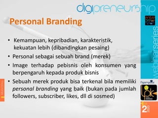 Personal Branding
• Kemampuan, kepribadian, karakteristik,
kekuatan lebih (dibandingkan pesaing)
• Personal sebagai sebuah brand (merek)
• Image terhadap pebisnis oleh konsumen yang
berpengaruh kepada produk bisnis
• Sebuah merek produk bisa terkenal bila memiliki
personal branding yang baik (bukan pada jumlah
followers, subscriber, likes, dll di sosmed)
 