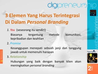3 Elemen Yang Harus Terintegrasi
Di Dalam Personal Branding
1. You (seseorang itu sendiri)
Biasanya tergantung metode komunikasi,
kepribadian dan keahlian
2. Promise
Kesanggupan menepati sebuah janji dan tanggung
jawab untuk memenuhi harapan
3. Relationship
Hubungan yang baik dengan banyak klien akan
meningkatkan personal branding
 