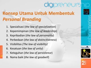 Konsep Utama Untuk Membentuk
Personal Branding
1. Spesialisasi (the law of specialization)
2. Kepemimpinan (the law of leadership)
3. Kepribadian (the law of personality)
4. Perbedaan (the law of distinctiveness)
5. Visibilitas (The law of visibility)
6. Kesatuan (the law of unity)
7. Keteguhan (the law of persistence)
8. Nama baik (the law of goodwill)
 