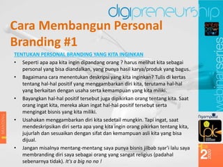 Cara Membangun Personal
Branding #1
TENTUKAN PERSONAL BRANDING YANG KITA INGINKAN
• Seperti apa apa kita ingin dipandang orang ? harus melihat kita sebagai
personal yang bisa diandalkan, yang punya hasil karya/produk yang bagus.
• Bagaimana cara menentukan deskripsi yang kita inginkan? Tulis di kertas
tentang hal-hal positif yang menggambarkan diri kita, terutama hal-hal
yang berkaitan dengan usaha serta kemampuan yang kita miliki.
• Bayangkan hal-hal positif tersebut juga dipikirkan orang tentang kita. Saat
orang ingat kita, mereka akan ingat hal-hal positif tersebut serta
mengingat bisnis yang kita miliki.
• Usahakan menggambarkan diri kita sedetail mungkin. Tapi ingat, saat
mendeskripsikan diri serta apa yang kita ingin orang pikirkan tentang kita,
jujurlah dan sesuaikan dengan sifat dan kemampuan asli kita yang bisa
dijual.
• Jangan misalnya mentang-mentang saya punya bisnis jilbab syar'i lalu saya
membranding diri saya sebagai orang yang sangat religius (padahal
sebenarnya tidak). It's a big no no !
 