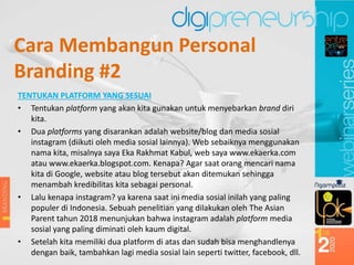TENTUKAN PLATFORM YANG SESUAI
• Tentukan platform yang akan kita gunakan untuk menyebarkan brand diri
kita.
• Dua platforms yang disarankan adalah website/blog dan media sosial
instagram (diikuti oleh media sosial lainnya). Web sebaiknya menggunakan
nama kita, misalnya saya Eka Rakhmat Kabul, web saya www.ekaerka.com
atau www.ekaerka.blogspot.com. Kenapa? Agar saat orang mencari nama
kita di Google, website atau blog tersebut akan ditemukan sehingga
menambah kredibilitas kita sebagai personal.
• Lalu kenapa instagram? ya karena saat ini media sosial inilah yang paling
populer di Indonesia. Sebuah penelitian yang dilakukan oleh The Asian
Parent tahun 2018 menunjukan bahwa instagram adalah platform media
sosial yang paling diminati oleh kaum digital.
• Setelah kita memiliki dua platform di atas dan sudah bisa menghandlenya
dengan baik, tambahkan lagi media sosial lain seperti twitter, facebook, dll.
Cara Membangun Personal
Branding #2
 