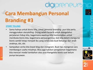 STORY TELLING
• Sama halnya untuk bisnis kita, untuk personal branding pun kita perlu
menggunakan storytelling. Orang selalu tertarik untuk mengetahui
perjalanan hidup kita, bagaimana awalnya kita memutuskan untuk
membuka bisnis kita, bagaimana perjuangannya, kiat-kita dalam mengurus
bisnis sambil tetap menjadi ibu yang selalu ada buat keluarga dan anak-
anaknya, dst, dst.
• Sampaikan cerita kita lewat blog dan instagram. Buat tips mengenai cara
membangun usaha misalnya. Bisa juga tuliskan pengalaman bagaimana
kita mencari modal tambahan atau pun mengelola bisnis saat belum
punya karyawan.
Cara Membangun Personal
Branding #3
 