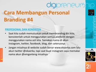 PROFESIONAL DAN KONSISTEN
• Saat kita sudah memutuskan untuk membranding diri kita,
konsistenlah untuk menggunakan semua platform dengan
menggunakan nama asli kita. Samakan nama di akun
instagram, twitter, facebook, blog, dan seterusnya.
• Jangan misalnya di website sudah benar www.ekaerka.com lalu
akun twitter @ekaerka, tapi saat buat instagram saya memakai
nama akun @omganteng misalnya
Cara Membangun Personal
Branding #4
 