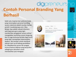 Contoh Personal Branding Yang
Berhasil
Salah satu inspirasi dari pebisnis muda
yang menerapkan personal branding
secara maksimal adalah Jourdan Kamal,
pendiri maubelajarapa.com. Mau
Belajar Apa adalah sebuah directory
web bagi para guru yang ingin
memberikan pengajaran secara online/
mengadakan workshop secara langsung,
dan ini juga tentunya berlaku bagi murid
yang ingin mempelajari keterampilan
apapun. Ide Jourdan untuk membuat
sebuah start-up di bidang pendidikan
ini, dikatakannya secara tak sengaja
muncul karena adiknya yang berprofesi
sebagai guru kesulitan untuk
menawarkan jasa mengajar.
 