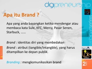Apa itu Brand ?
Apa yang anda bayangkan ketika mendengar atau
membaca kata Sule, KFC, Mercy, Pasar Senen,
Starbuck, ……
Brand : identitas diri yang membedakan
Brand : atribut (tangible/intangble), yang harus
ditampilkan ke depan publik.
Branding : mengkomunikasikan brand
 