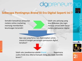 Semakin banyaknya penjualan
melalui online marketing
memang memberikan
keuntungan tersendiri
Salah satu peluang yang
bisa dilakukan jika ingin
meraup omset lebih besar
melalui pemasaran digital.
Apa saja yang harus nya dipersiapkan untuk
masuk di tengah persaingan pemasaran digital
tersebut?
Salah satu jawabannya adalah Brand ………….. Bagaimana
usaha Anda bisa dikenal banyak orang jika tidak memiliki
brand ?
Seberapa Pentingnya Brand Di Era Digital Seperti Ini ?
 