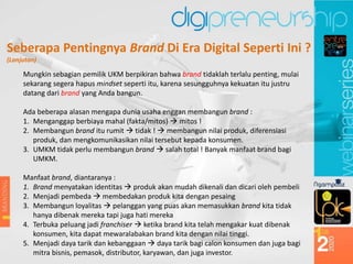 Seberapa Pentingnya Brand Di Era Digital Seperti Ini ?
(Lanjutan)
Mungkin sebagian pemilik UKM berpikiran bahwa brand tidaklah terlalu penting, mulai
sekarang segera hapus mindset seperti itu, karena sesungguhnya kekuatan itu justru
datang dari brand yang Anda bangun.
Ada beberapa alasan mengapa dunia usaha enggan membangun brand :
1. Menganggap berbiaya mahal (fakta/mitos)  mitos !
2. Membangun brand itu rumit  tidak !  membangun nilai produk, diferensiasi
produk, dan mengkomunikasikan nilai tersebut kepada konsumen.
3. UMKM tidak perlu membangun brand  salah total ! Banyak manfaat brand bagi
UMKM.
Manfaat brand, diantaranya :
1. Brand menyatakan identitas  produk akan mudah dikenali dan dicari oleh pembeli
2. Menjadi pembeda  membedakan produk kita dengan pesaing
3. Membangun loyalitas  pelanggan yang puas akan memasukkan brand kita tidak
hanya dibenak mereka tapi juga hati mereka
4. Terbuka peluang jadi franchiser  ketika brand kita telah mengakar kuat dibenak
konsumen, kita dapat mewaralabakan brand kita dengan nilai tinggi.
5. Menjadi daya tarik dan kebanggaan  daya tarik bagi calon konsumen dan juga bagi
mitra bisnis, pemasok, distributor, karyawan, dan juga investor.
 