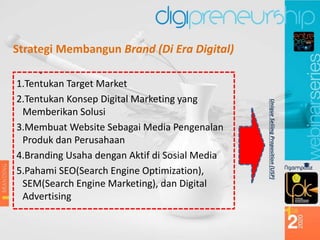 Strategi Membangun Brand (Di Era Digital)
1.Tentukan Target Market
2.Tentukan Konsep Digital Marketing yang
Memberikan Solusi
3.Membuat Website Sebagai Media Pengenalan
Produk dan Perusahaan
4.Branding Usaha dengan Aktif di Sosial Media
5.Pahami SEO(Search Engine Optimization),
SEM(Search Engine Marketing), dan Digital
Advertising
Unique
Seliing
Proposition
(USP)
 