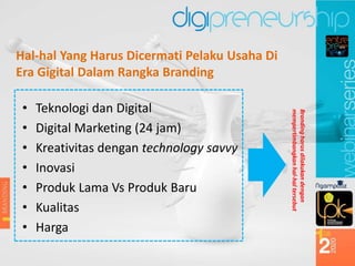 Hal-hal Yang Harus Dicermati Pelaku Usaha Di
Era Gigital Dalam Rangka Branding
• Teknologi dan Digital
• Digital Marketing (24 jam)
• Kreativitas dengan technology savvy
• Inovasi
• Produk Lama Vs Produk Baru
• Kualitas
• Harga
Branding
harus
dilakukan
dengan
mempertimbangkan
hal-hal
tersebut
 
