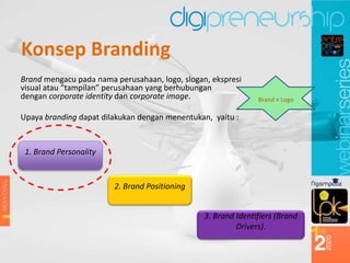 Konsep Branding
Brand mengacu pada nama perusahaan, logo, slogan, ekspresi
visual atau “tampilan” perusahaan yang berhubungan
dengan corporate identity dan corporate image.
Upaya branding dapat dilakukan dengan menentukan, yaitu :
1. Brand Personality
2. Brand Positioning
3. Brand Identifiers (Brand
Drivers).
Brand ≠ Logo
 