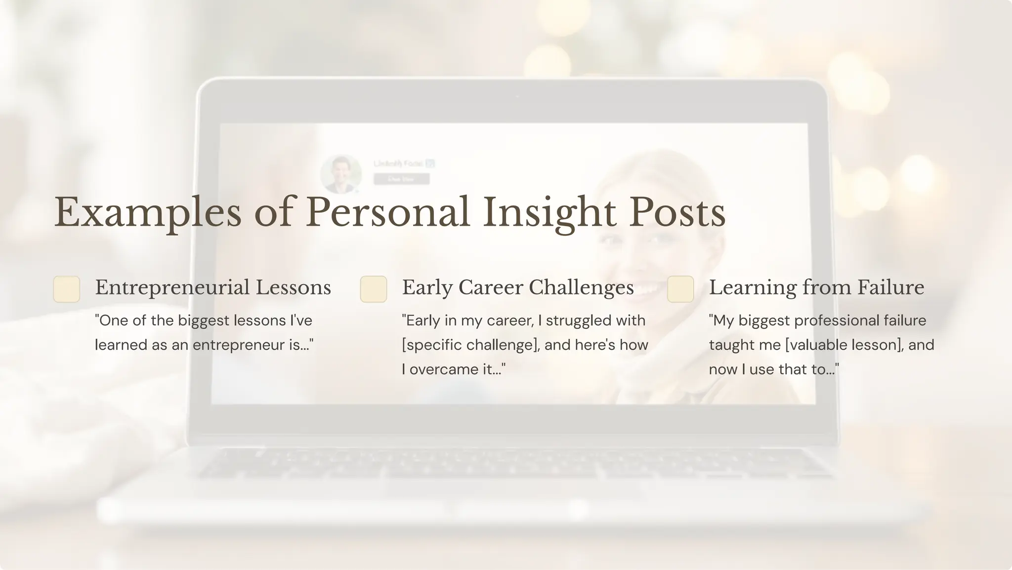 Examples of Personal Insight Posts
Entrepreneurial Lessons
"One of the biggest lessons I've
learned as an entrepreneur is..."
Early Career Challenges
"Early in my career, I struggled with
[specific challenge], and here's how
I overcame it..."
Learning from Failure
"My biggest professional failure
taught me [valuable lesson], and
now I use that to..."
 