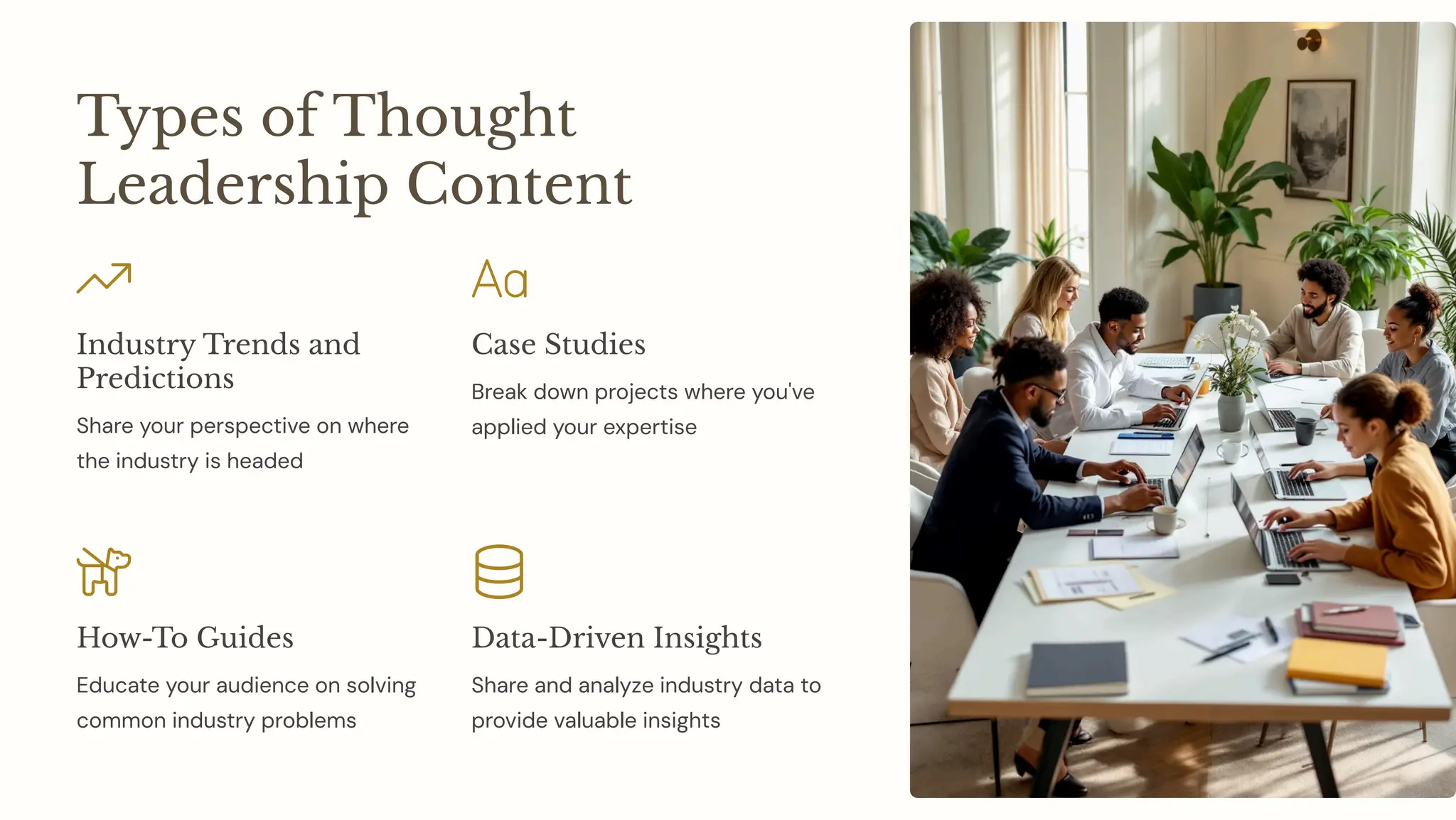 Types of Thought
Leadership Content
Industry Trends and
Predictions
Share your perspective on where
the industry is headed
Case Studies
Break down projects where you've
applied your expertise
How-To Guides
Educate your audience on solving
common industry problems
Data-Driven Insights
Share and analyze industry data to
provide valuable insights
 