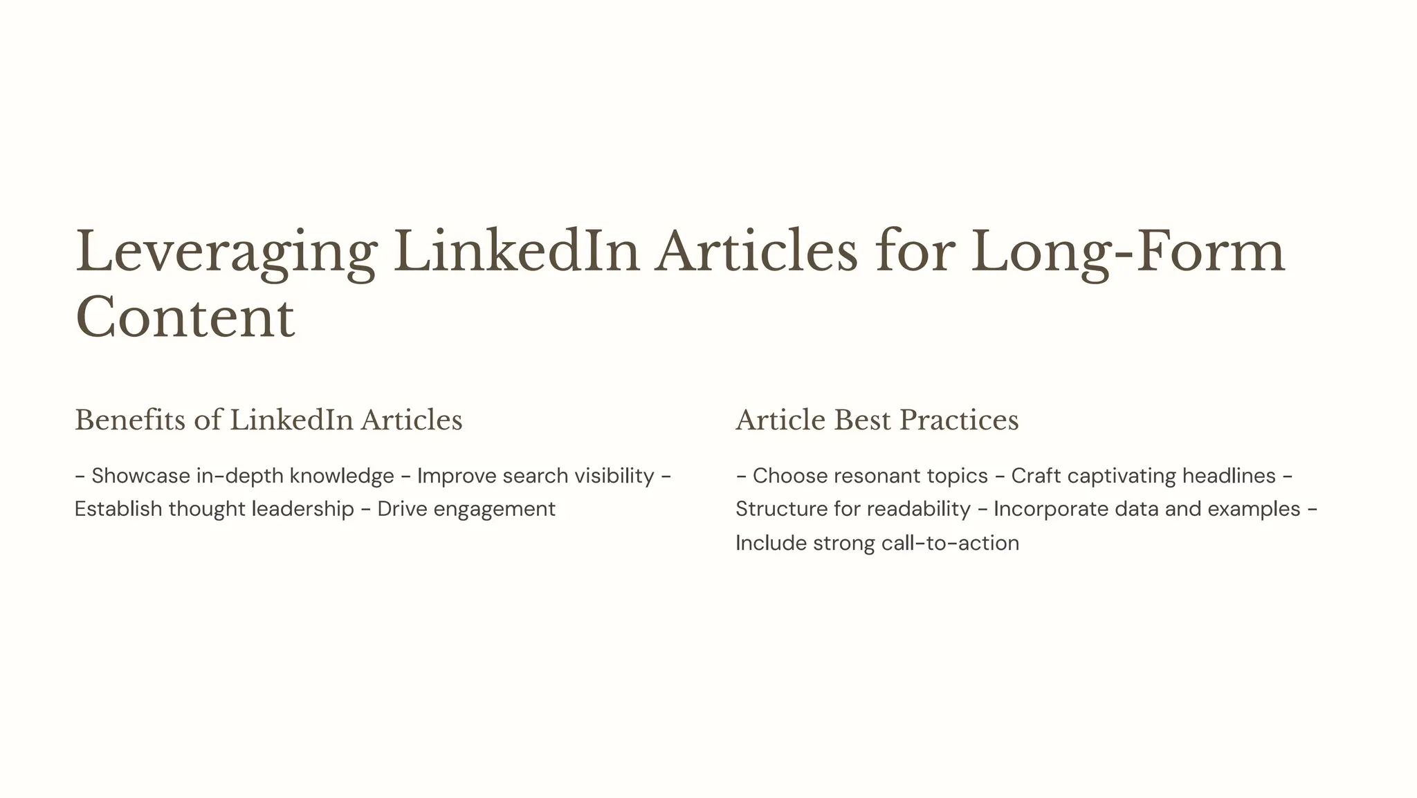 Leveraging LinkedIn Articles for Long-Form
Content
Benefits of LinkedIn Articles
- Showcase in-depth knowledge - Improve search visibility -
Establish thought leadership - Drive engagement
Article Best Practices
- Choose resonant topics - Craft captivating headlines -
Structure for readability - Incorporate data and examples -
Include strong call-to-action
 