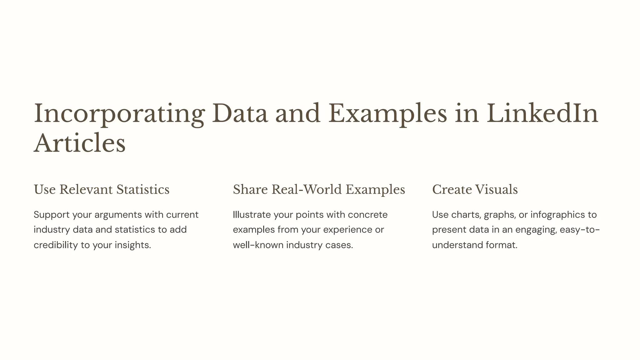 Incorporating Data and Examples in LinkedIn
Articles
Use Relevant Statistics
Support your arguments with current
industry data and statistics to add
credibility to your insights.
Share Real-World Examples
Illustrate your points with concrete
examples from your experience or
well-known industry cases.
Create Visuals
Use charts, graphs, or infographics to
present data in an engaging, easy-to-
understand format.
 