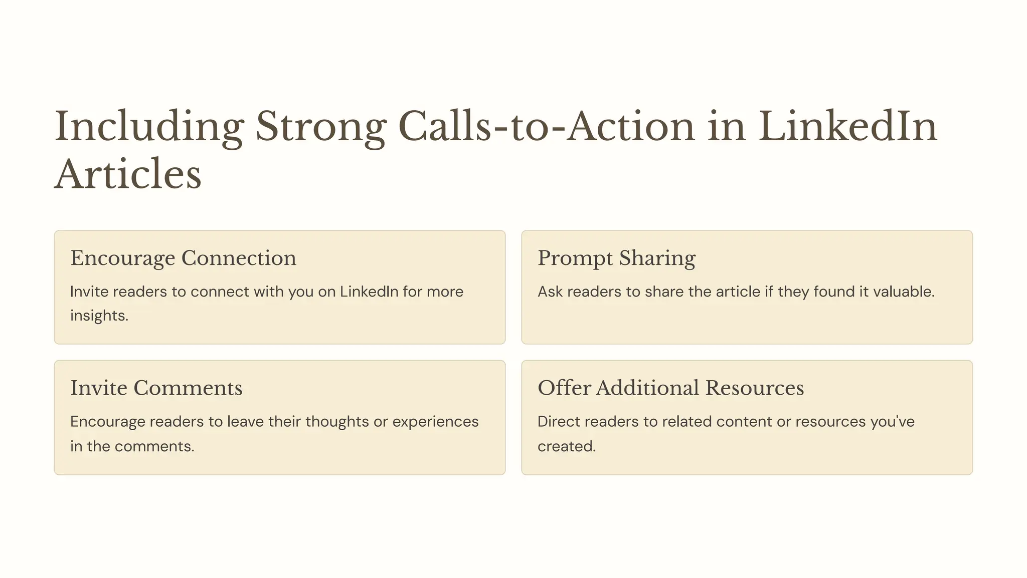 Including Strong Calls-to-Action in LinkedIn
Articles
Encourage Connection
Invite readers to connect with you on LinkedIn for more
insights.
Prompt Sharing
Ask readers to share the article if they found it valuable.
Invite Comments
Encourage readers to leave their thoughts or experiences
in the comments.
Offer Additional Resources
Direct readers to related content or resources you've
created.
 