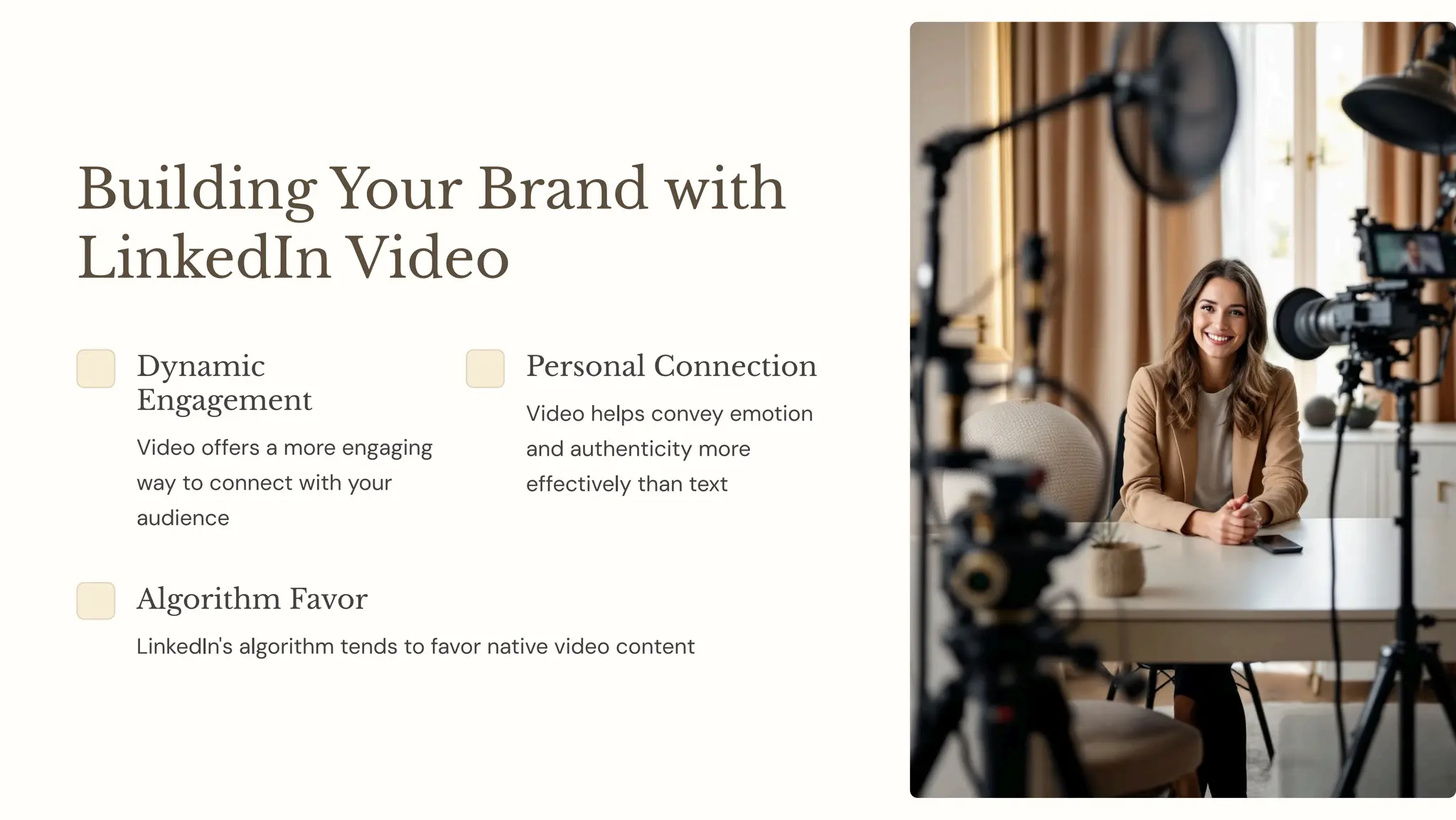 Building Your Brand with
LinkedIn Video
Dynamic
Engagement
Video offers a more engaging
way to connect with your
audience
Personal Connection
Video helps convey emotion
and authenticity more
effectively than text
Algorithm Favor
LinkedIn's algorithm tends to favor native video content
 