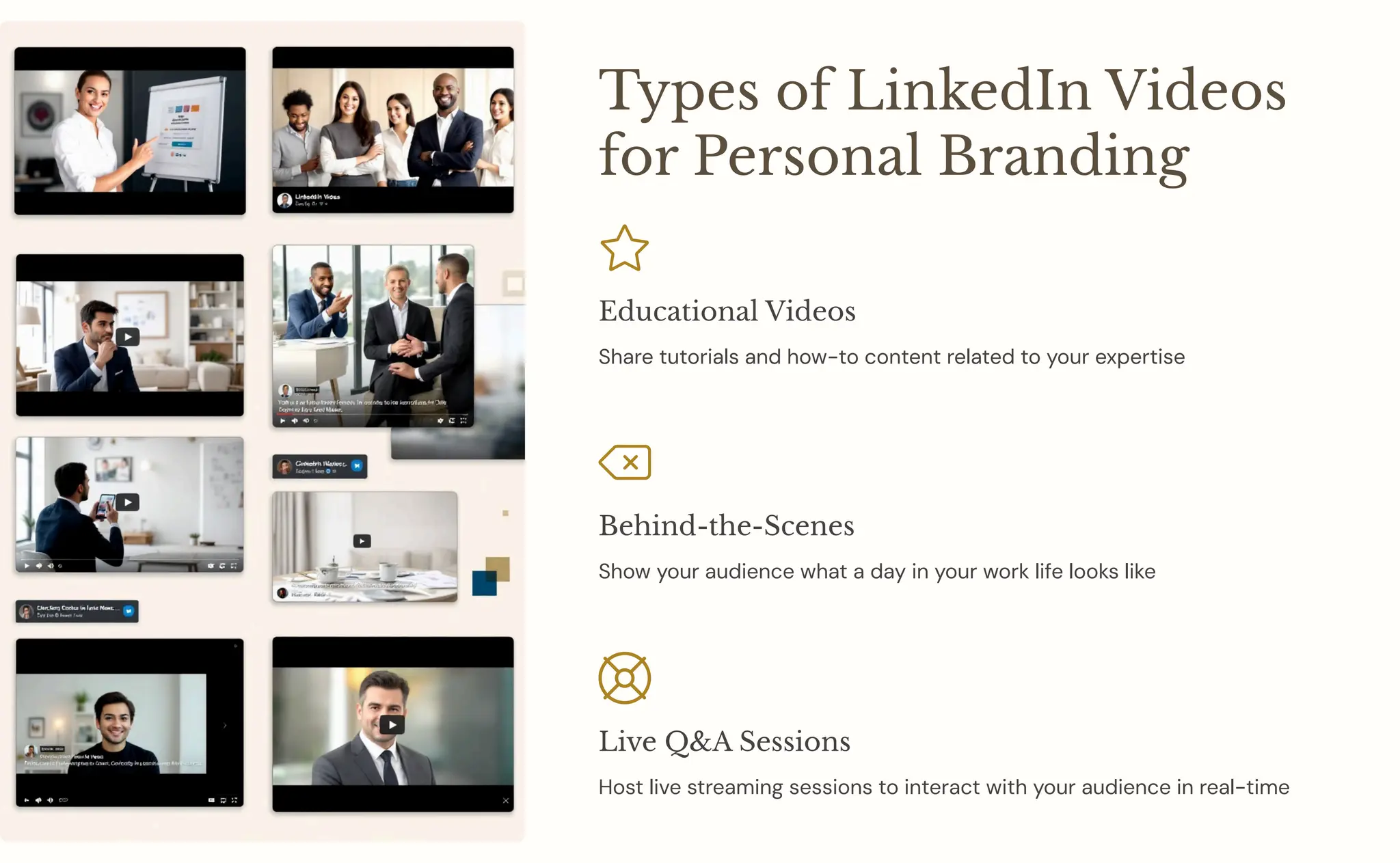 Types of LinkedIn Videos
for Personal Branding
Educational Videos
Share tutorials and how-to content related to your expertise
Behind-the-Scenes
Show your audience what a day in your work life looks like
Live Q&A Sessions
Host live streaming sessions to interact with your audience in real-time
 