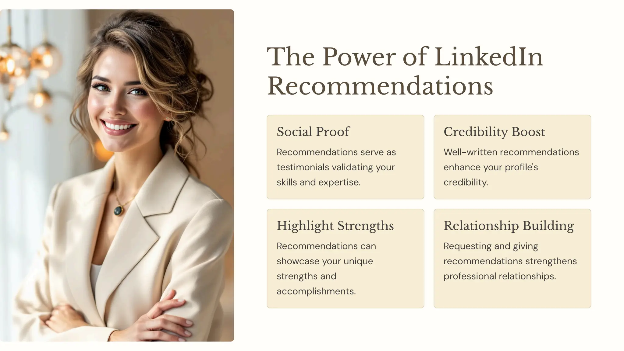 The Power of LinkedIn
Recommendations
Social Proof
Recommendations serve as
testimonials validating your
skills and expertise.
Credibility Boost
Well-written recommendations
enhance your profile's
credibility.
Highlight Strengths
Recommendations can
showcase your unique
strengths and
accomplishments.
Relationship Building
Requesting and giving
recommendations strengthens
professional relationships.
 