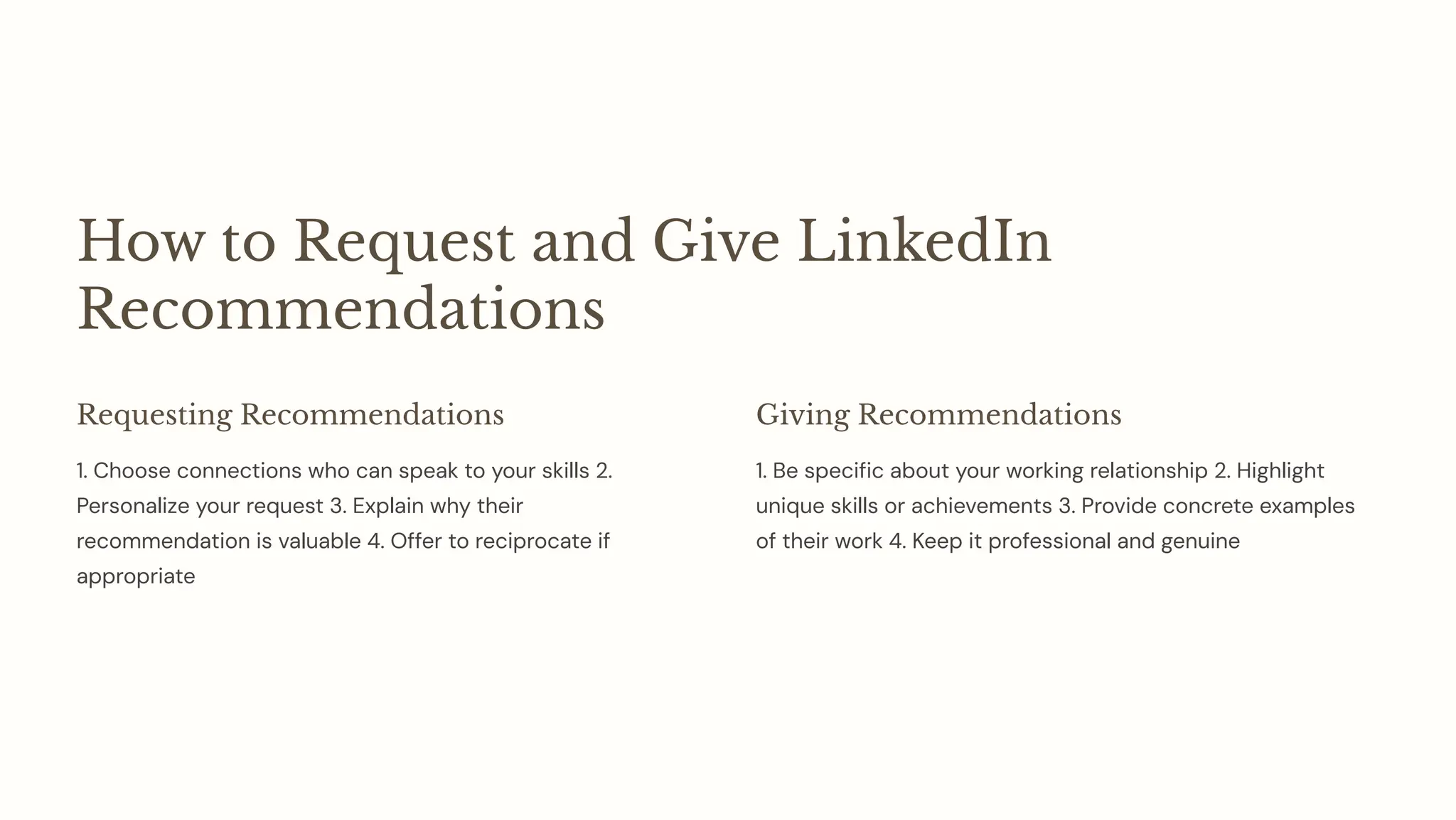 How to Request and Give LinkedIn
Recommendations
Requesting Recommendations
1. Choose connections who can speak to your skills 2.
Personalize your request 3. Explain why their
recommendation is valuable 4. Offer to reciprocate if
appropriate
Giving Recommendations
1. Be specific about your working relationship 2. Highlight
unique skills or achievements 3. Provide concrete examples
of their work 4. Keep it professional and genuine
 