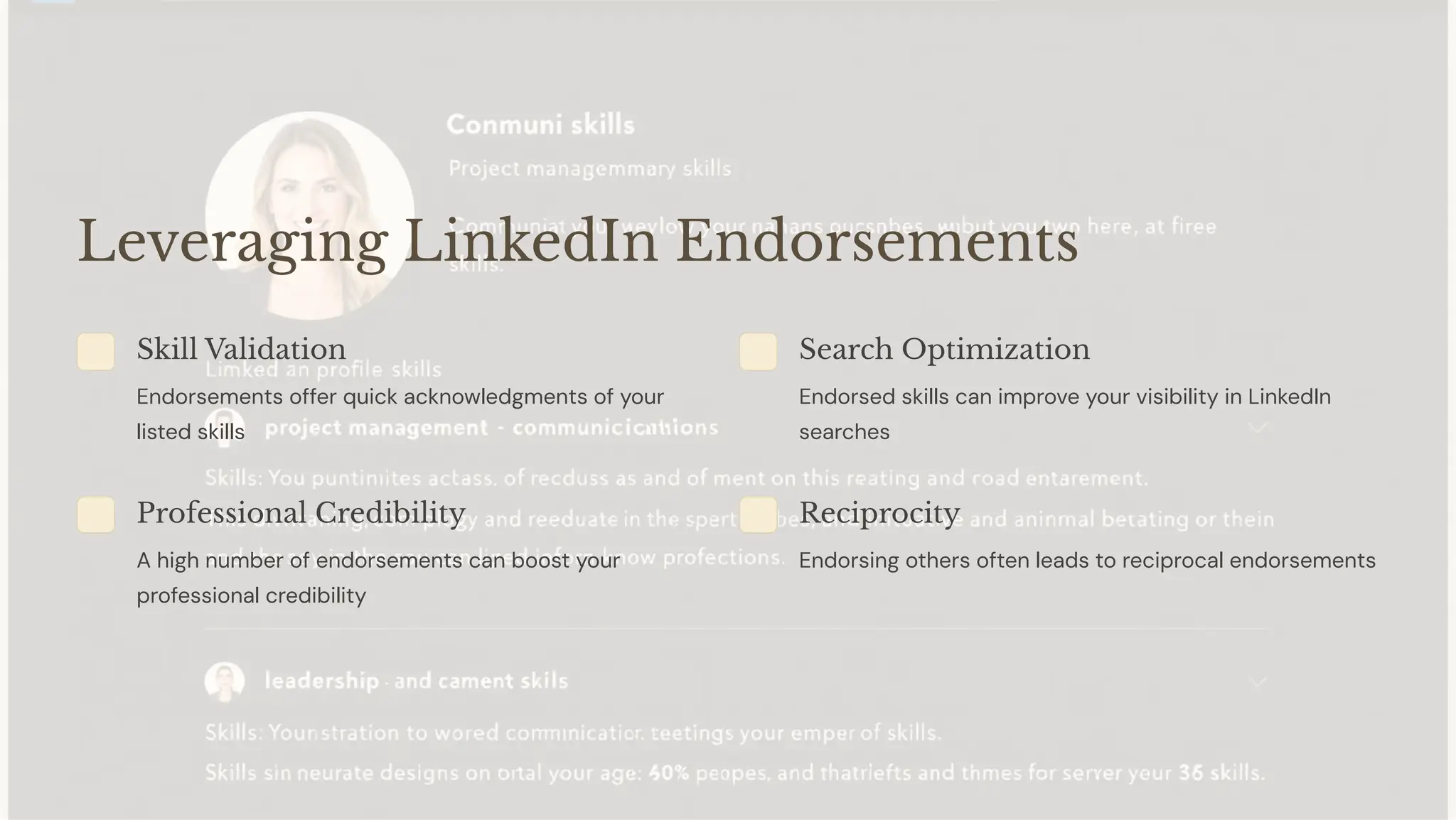 Leveraging LinkedIn Endorsements
Skill Validation
Endorsements offer quick acknowledgments of your
listed skills
Search Optimization
Endorsed skills can improve your visibility in LinkedIn
searches
Professional Credibility
A high number of endorsements can boost your
professional credibility
Reciprocity
Endorsing others often leads to reciprocal endorsements
 