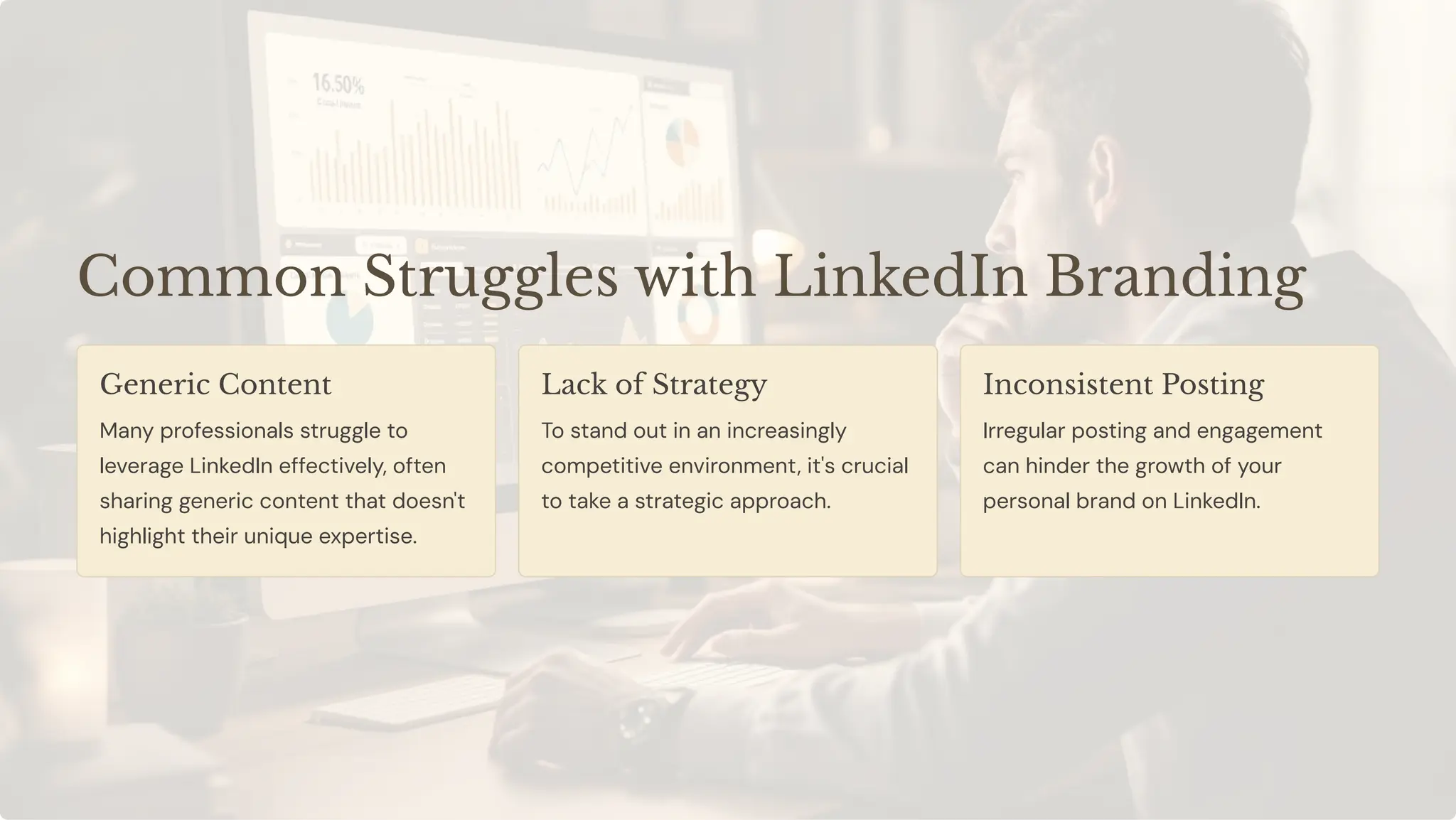Common Struggles with LinkedIn Branding
Generic Content
Many professionals struggle to
leverage LinkedIn effectively, often
sharing generic content that doesn't
highlight their unique expertise.
Lack of Strategy
To stand out in an increasingly
competitive environment, it's crucial
to take a strategic approach.
Inconsistent Posting
Irregular posting and engagement
can hinder the growth of your
personal brand on LinkedIn.
 