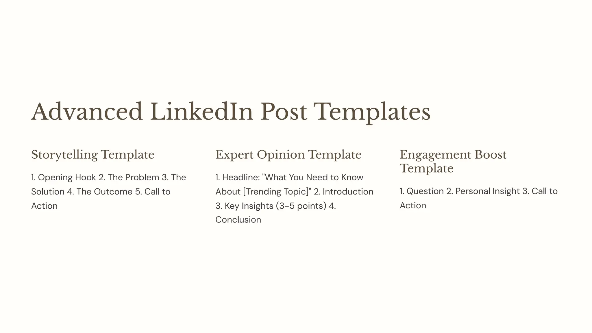 Advanced LinkedIn Post Templates
Storytelling Template
1. Opening Hook 2. The Problem 3. The
Solution 4. The Outcome 5. Call to
Action
Expert Opinion Template
1. Headline: "What You Need to Know
About [Trending Topic]" 2. Introduction
3. Key Insights (3-5 points) 4.
Conclusion
Engagement Boost
Template
1. Question 2. Personal Insight 3. Call to
Action
 