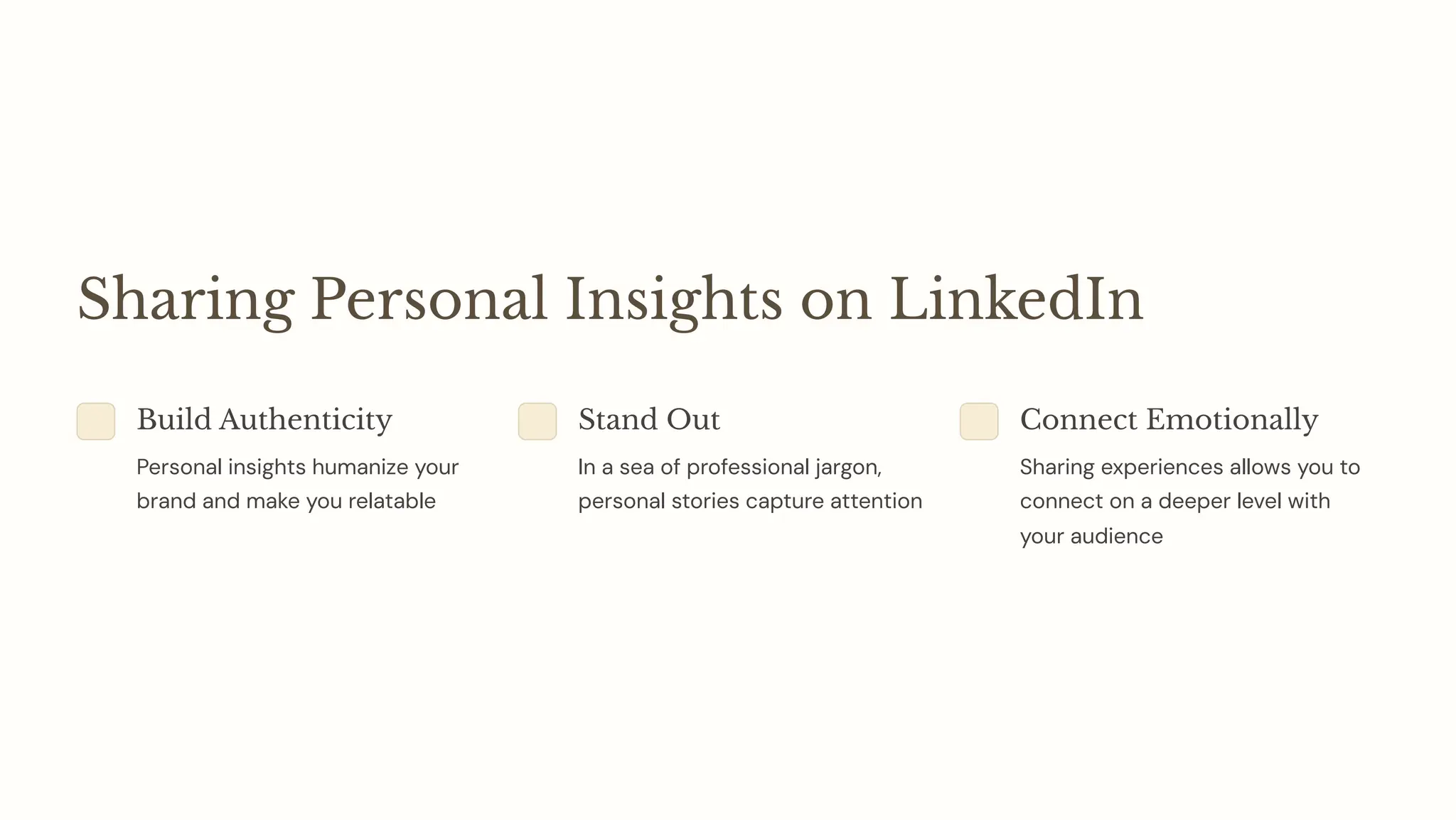 Sharing Personal Insights on LinkedIn
Build Authenticity
Personal insights humanize your
brand and make you relatable
Stand Out
In a sea of professional jargon,
personal stories capture attention
Connect Emotionally
Sharing experiences allows you to
connect on a deeper level with
your audience
 