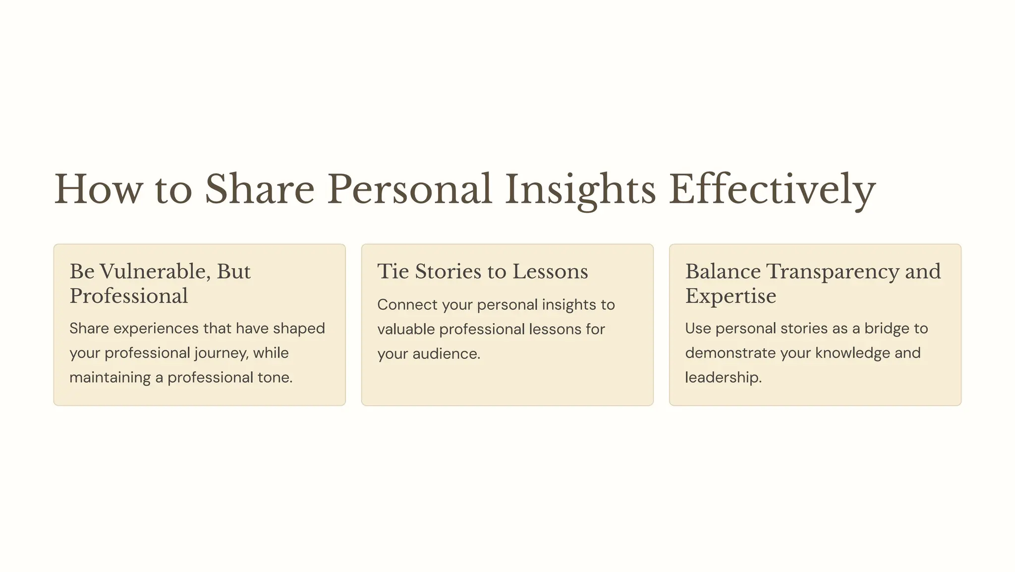 How to Share Personal Insights Effectively
Be Vulnerable, But
Professional
Share experiences that have shaped
your professional journey, while
maintaining a professional tone.
Tie Stories to Lessons
Connect your personal insights to
valuable professional lessons for
your audience.
Balance Transparency and
Expertise
Use personal stories as a bridge to
demonstrate your knowledge and
leadership.
 
