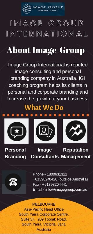 I M A G E G R O U P
I N T E R N A T I O N A L
About Image Group
Image Group International is reputed
image consulting and personal
branding company in Australia. IGI
coaching program helps its clients in
personal and corporate branding and
Increase the growth of your business.
Personal
Branding
Image
Consultants
Reputation
Management
MELBOURNE
Asia­Pacific Head Office
South Yarra Corporate Centre,
Suite 37,  209 Toorak Road,
South Yarra, Victoria, 3141
Australia
Phone ­ 1800631311
+61398240420 (outside Australia)
Fax ­ +61398204441
Email ­ info@imagegroup.com.au
What We Do
 