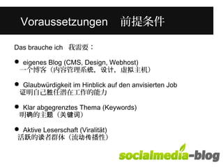 Was unterscheidet diese junge Frau 
Vorvaouns saentzduenrgeenn i n 前ihr提em条 件Alter? 
Das brauche ich 我需要： 
 eigenes Blog (CMS, Design, Webhost) 
一个博客（内容管理系统，设计，虚拟主机） 
 Glaubwürdigkeit im Hinblick auf den anvisierten Job 
证明自己胜任潜在工作的能力 
 Klar abgegrenztes Thema (Keywords) 
明确的主题（关键词） 
 Aktive Leserschaft (Viralität) 
活跃的读者群体（流动传播性） 
 