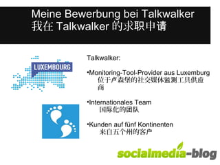 Was unterscheidet diese junge Frau 
Meine Bewerbung bei Talkwalker 
我在Talkwalker的求职申请 
von anderen in ihrem Alter? 
Talkwalker: 
•Monitoring-Tool-Provider aus Luxemburg 
位于卢森堡的社交媒体监测工具供应 
商 
•Internationales Team 
国际化的团队 
•Kunden auf fünf Kontinenten 
来自五个州的客户 
 