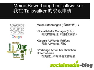 Meine Bewerbung bei Talkwalker 
我在Talkwalker的求职申请 
Was unterscheidet diese junge Frau 
von anderen in ihrem Alter? 
Meine Erfahrungen ( 我的经历)： 
•Social Media Manager (IHK) 
社交媒体经理（德国工商会） 
•Google AdWords-Prüfung 
谷歌AdWords考试 
•Vorherige Arbeit bei ähnlichen 
Unternehmen 　 
在类似公司的其他工作经验 
 