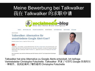 Was unterscheidet diese junge Frau 
Meine Bewerbung bei Talkwalker 
我von 在Talkwalkeranderen in 的ihrem 求职申Alter? 
请 
Talkwalker hat eine Alternative zu Google Alerts entwickelt. Ich befrage 
Vertriebsleiter Christophe Folschette. Talkwalker 开发了可替代Google快讯的另 
一种软件。我对此询问了销售经理Christophe Folschette 
 