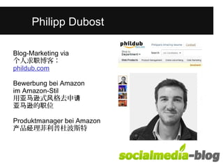 Was unterscheidet diese junge Frau 
Pvhoilnip ap nDduebroesnt in ihrem Alter? 
Blog-Marketing via 
个人求职博客： 
phildub.com 
Bewerbung bei Amazon 
im Amazon-Stil 
用亚马逊式风格去申请 
亚马逊的职位 
Produktmanager bei Amazon 
产品经理菲利普杜波斯特 
 