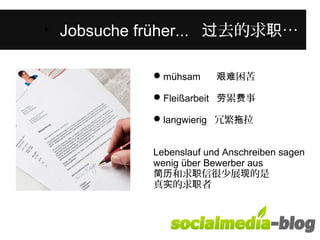 Was unterscheidet diese junge Frau 
von anderen in ihrem Alter? • Jobsuche früher... 过去的求职… 
mühsam 艰难困苦 
Fleißarbeit 劳累费事 
langwierig 冗繁拖拉 
Lebenslauf und Anschreiben sagen 
wenig über Bewerber aus 
简历和求职信很少展现的是 
真实的求职者 
 
